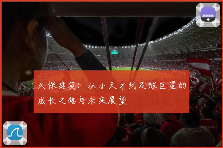 久保建英：从小天才到足球巨星的成长之路与未来展望