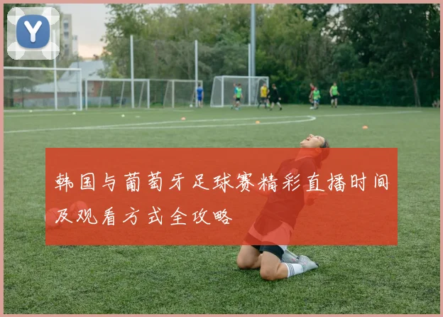 韩国与葡萄牙足球赛精彩直播时间及观看方式全攻略