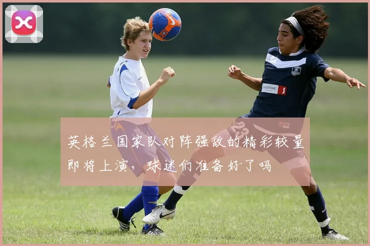 英格兰国家队对阵强敌的精彩较量即将上演，球迷们准备好了吗