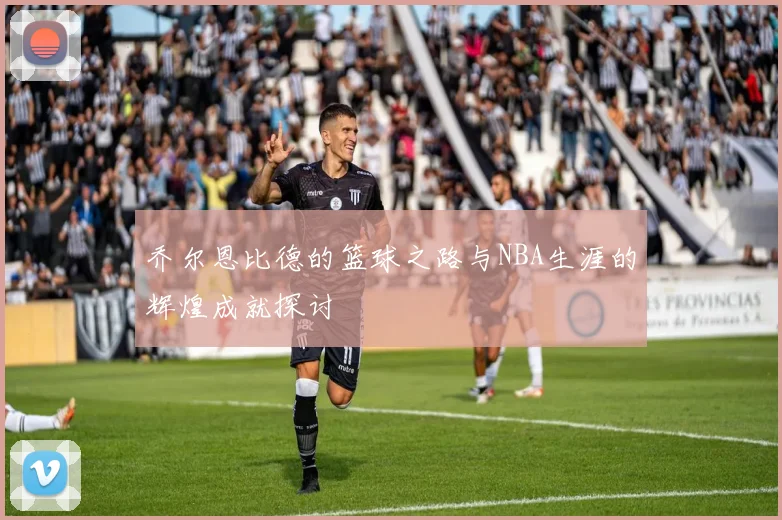 乔尔恩比德的篮球之路与NBA生涯的辉煌成就探讨