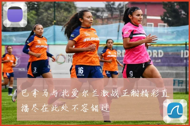 巴拿马与北爱尔兰激战正酣精彩直播尽在此处不容错过